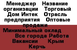 Менеджер › Название организации ­ Торговый Дом Интек › Отрасль предприятия ­ Оптовые продажи › Минимальный оклад ­ 15 000 - Все города Работа » Вакансии   . Крым,Керчь